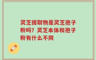 灵芝提取物是灵芝孢子粉吗？灵芝本体和孢子粉有什么不同