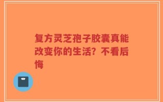 复方灵芝孢子胶囊真能改变你的生活？不看后悔