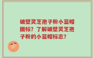 破壁灵芝孢子粉小蓝帽图标？了解破壁灵芝孢子粉的小蓝帽标志？
