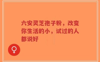 六安灵芝孢子粉，改变你生活的小，试过的人都说好