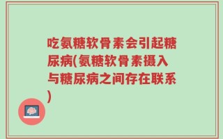 吃氨糖软骨素会引起糖尿病(氨糖软骨素摄入与糖尿病之间存在联系)