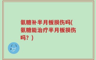 氨糖补半月板损伤吗(氨糖能治疗半月板损伤吗？)