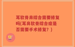 耳软骨鼻综合需要修复吗(耳鼻软骨综合症是否需要手术修复？)