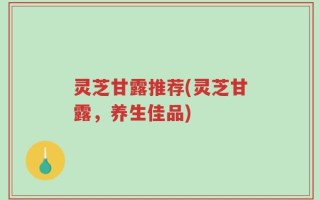灵芝甘露推荐(灵芝甘露，养生佳品)