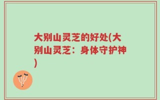 大别山灵芝的好处(大别山灵芝：身体守护神)