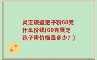 灵芝破壁孢子粉60克什么价钱(60克灵芝孢子粉价格是多少？)