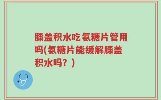 膝盖积水吃氨糖片管用吗(氨糖片能缓解膝盖积水吗？)