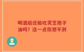 喝酒后还能吃灵芝孢子油吗？这一点你想不到