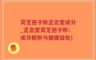 灵芝孢子粉正念堂成分_正念堂灵芝孢子粉：成分解析与健康益处)