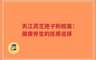 天江灵芝孢子粉胶囊：健康养生的优质选择
