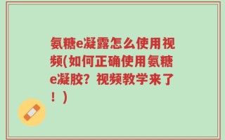 氨糖e凝露怎么使用视频(如何正确使用氨糖e凝胶？视频教学来了！)