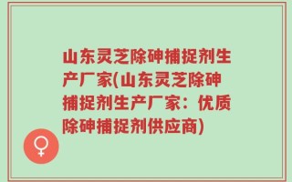 山东灵芝除砷捕捉剂生产厂家(山东灵芝除砷捕捉剂生产厂家：优质除砷捕捉剂供应商)