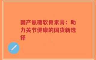 国产氨糖软骨素膏：助力关节健康的国货新选择