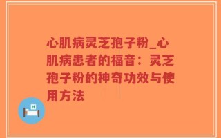 心肌病灵芝孢子粉_心肌病患者的福音：灵芝孢子粉的神奇功效与使用方法