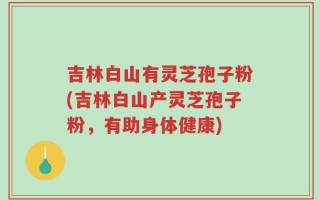 吉林白山有灵芝孢子粉(吉林白山产灵芝孢子粉，有助身体健康)