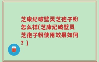 芝康纪破壁灵芝孢子粉怎么样(芝康纪破壁灵芝孢子粉使用效果如何？)