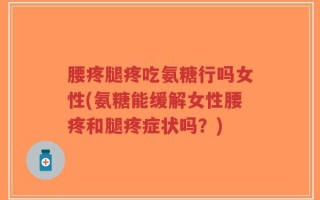 腰疼腿疼吃氨糖行吗女性(氨糖能缓解女性腰疼和腿疼症状吗？)