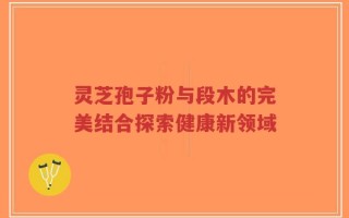 灵芝孢子粉与段木的完美结合探索健康新领域