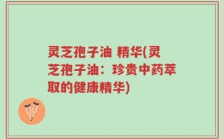 灵芝孢子油 精华(灵芝孢子油：珍贵中药萃取的健康精华)