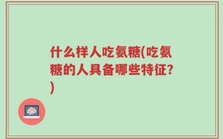 什么样人吃氨糖(吃氨糖的人具备哪些特征？)
