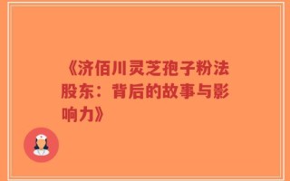 《济佰川灵芝孢子粉法股东：背后的故事与影响力》