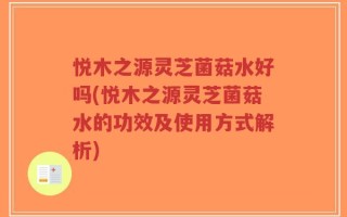 悦木之源灵芝菌菇水好吗(悦木之源灵芝菌菇水的功效及使用方式解析)