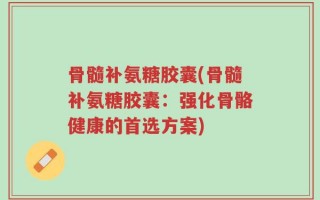 骨髓补氨糖胶囊(骨髓补氨糖胶囊：强化骨骼健康的首选方案)