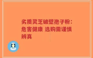 劣质灵芝破壁孢子粉：危害健康 选购需谨慎辨真