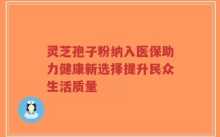 灵芝孢子粉纳入医保助力健康新选择提升民众生活质量