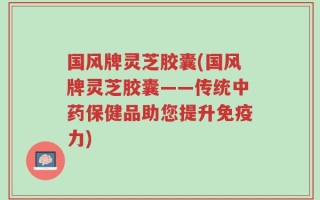 国风牌灵芝胶囊(国风牌灵芝胶囊——传统中药保健品助您提升免疫力)