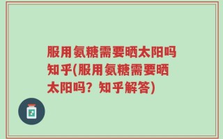 服用氨糖需要晒太阳吗知乎(服用氨糖需要晒太阳吗？知乎解答)