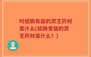 对结肠有益的灵芝药材是什么(结肠受益的灵芝药材是什么？)