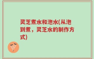 灵芝煮水和泡水(从泡到煮，灵芝水的制作方式)