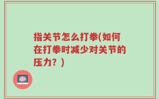 指关节怎么打拳(如何在打拳时减少对关节的压力？)
