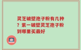 灵芝破壁孢子粉有几种？紫一破壁灵芝孢子粉到哪里买最好