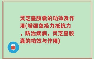 灵芝皇胶囊的功效及作用(增强免疫力抵抗力，防治疾病，灵芝皇胶囊的功效与作用)