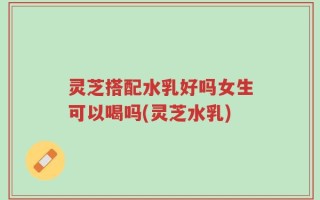 灵芝搭配水乳好吗女生可以喝吗(灵芝水乳)