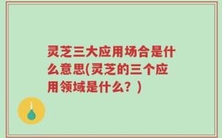 灵芝三大应用场合是什么意思(灵芝的三个应用领域是什么？)