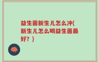 益生菌新生儿怎么冲(新生儿怎么喝益生菌最好？)