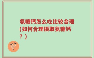 氨糖钙怎么吃比较合理(如何合理摄取氨糖钙？)