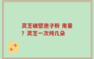 灵芝破壁孢子粉 用量？灵芝一次炖几朵