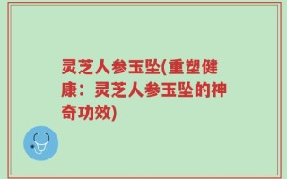 灵芝人参玉坠(重塑健康：灵芝人参玉坠的神奇功效)