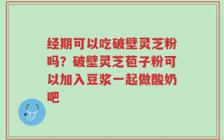 经期可以吃破壁灵芝粉吗？破壁灵芝苞子粉可以加入豆浆一起做酸奶吧