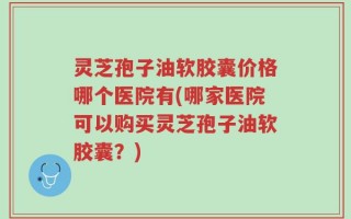 灵芝孢子油软胶囊价格哪个医院有(哪家医院可以购买灵芝孢子油软胶囊？)