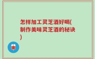 怎样加工灵芝酒好喝(制作美味灵芝酒的秘诀)