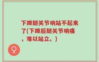 下蹲腿关节响站不起来了(下蹲后腿关节响痛，难以站立。)