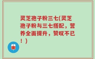 灵芝孢子粉三七(灵芝孢子粉与三七搭配，营养全面提升，赞叹不已！)