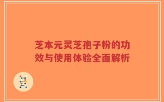 芝本元灵芝孢子粉的功效与使用体验全面解析