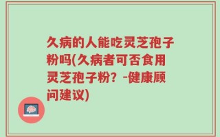 久病的人能吃灵芝孢子粉吗(久病者可否食用灵芝孢子粉？-健康顾问建议)