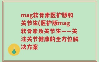 mag软骨素医护版和关节生(医护版mag软骨素及关节生——关注关节健康的全方位解决方案